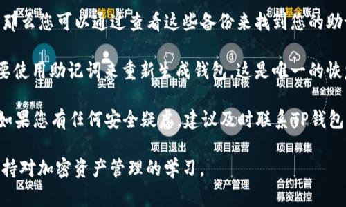在TP钱包中，助记词通常在您首次创建钱包时生成，并在安全的地方显示。为了保护您的资产，助记词不会在应用程序的任何地方再次显示。因此，如果您已经退出应用或忘记了助记词，您将无法找回。

以下是您可以查看助记词的步骤：

1. **首次创建钱包时**：在您创建TP钱包时，会有一个步骤提示您保存助记词。请务必将其记录下来并妥善保管。

2. **查看备份**：如果您已经备份到其他安全位置（如纸张、密码管理器等），那么您可以通过查看这些备份来找到您的助记词。

3. **重新生成钱包**：如果您已经丢失了助记词并且无法访问钱包，您将需要使用助记词来重新生成钱包。这是唯一的恢复方法。

为了更好地保护您的资产，确保始终妥善保管助记词，并且不要与他人分享。如果您有任何安全疑虑，建议及时联系TP钱包的客服支持。

如需了解更多关于TP钱包的使用指南或安全提示，请继续关注相关信息并保持对加密资产管理的学习。