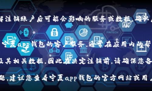 注销宁夏app钱包的具体步骤可能会因版本更新或具体业务调整而有所不同，但一般来说，您可以按照以下步骤进行操作：

步骤一：打开宁夏app钱包
首先，确保您的手机已安装最新版本的宁夏app钱包，并打开它。

步骤二：登录您的账户
在应用程序中输入您的登录信息，确保您能够成功访问您的账户。

步骤三：进入账户设置
在主菜单中，找到并点击“账户”或“设置”选项。这个选项一般在侧边栏或底部导航中可以找到。

步骤四：寻找注销选项
在账户设置中，寻找“注销账户”、“删除账户”或“解除绑定”等相关选项。这些选项可能位于隐私设置或安全设置中。

步骤五：按照提示操作
一旦找到注销选项，按照应用程序的提示完成相关操作。通常，您需要确认身份，输入验证码，或者回答安全问题。

步骤六：确认注销
在确认注销前，请仔细阅读条款和条件，以了解注销账户后可能会影响的服务或数据。确认后，提交注销请求。

步骤七：联系客服（如有需要）
如果在注销过程中遇到任何问题，您可以联系宁夏app钱包的客户服务。通常在应用内的帮助中心或者官方网站可以找到客服联系方式。

请注意，注销账户后，您将无法再访问该账户及其相关数据，因此在决定注销前，请确保您备份了所有重要信息。

如果您无法找到注销选项或在过程中遇到问题，建议您查看宁夏app钱包的官方网站或用户手册，获取最新的操作指导。