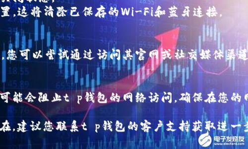 这个问题可能与多个因素有关，以下是一些常见的原因及解决方案：

### 1. 网络连接问题
首先，请检查您的设备是否连接到互联网。可以通过打开其他应用程序或浏览器来确认网络连接是否正常。

### 2. 应用程序问题
有时，应用程序本身可能出现问题，您可以尝试以下步骤：
- **重启应用程序**：完全关闭t p钱包应用程序，然后重新启动。
- **更新应用程序**：确保您使用的是最新版本的t p钱包，前往应用商店查看是否有更新。
- **清除缓存**：在应用设置中找到t p钱包，尝试清除缓存数据。

### 3. 设备设置
有时，设备的设置可能会影响应用程序的网络访问：
- **飞行模式**：确保飞行模式是关闭状态。
- **网络设置**：尝试重置网络设置，这将清除已保存的Wi-Fi和蓝牙连接。

### 4. 服务故障
t p钱包的服务器可能会出现故障，您可以尝试通过访问其官网或社交媒体渠道查看是否有临时服务中断的通知。

### 5. 防火墙或安全软件
有时，设备上的防火墙或安全软件可能会阻止t p钱包的网络访问。确保在您的网络安全设置中允许t p钱包。

如果经过上述步骤后，问题依然存在，建议您联系t p钱包的客户支持获取进一步的帮助。