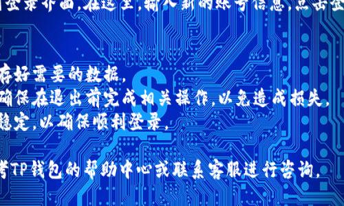 要退出TP钱包账号并更换为另一个账号，您可以按照以下步骤进行操作：

1. **打开TP钱包应用**：确保您手中的设备已安装TP钱包应用。

2. **进入“设置”界面**：在应用首页，找到并点击右上角的“设置”图标（通常为一个齿轮形状的图标）。

3. **选择“退出账号”**：在设置菜单中，找到“账号与安全”或类似选项，点击后会出现退出账号的选项，选择“退出账号”。

4. **确认退出**：系统会提示您确认是否要退出当前账号，点击“确认”或“是”以完成退出操作。

5. **重新登录**：退出后，您会返回到登录界面。在这里，输入新的账号信息，点击登录即可使用新的账号。

### 注意事项：
- 在退出当前账号前，请确保您已保存好需要的数据。
- 如果您使用的是提现或交易功能，确保在退出前完成相关操作，以免造成损失。
- 进行账号切换时，请保持网络连接稳定，以确保顺利登录。

如果在操作中遇到任何问题，可以参考TP钱包的帮助中心或联系客服进行咨询。