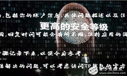 在使用TP钱包时，你可能会遇到一些问题或需要帮助，这时联系客服是一个不错的选择。以下是关于TP钱包联系客服的详细步骤和信息。

步骤一：打开TP钱包应用
首先，确保你已经在手机上下载并安装了TP钱包应用。打开应用后，你将看到主界面。

步骤二：访问“设置”或“帮助”菜单
在应用的首页，你可以找到一个“设置”或“帮助”选项，这通常位于右上角或底部菜单中。点击进入该选项。

步骤三：寻找联系客服的选项
在“设置”或“帮助”菜单中，滚动查找“联系客服”或“在线支持”相关的选项。通常，TP钱包会提供多种联系方式，包括电话、邮件和在线聊天。

步骤四：选择联系方式
根据你的需求选择合适的联系方式。如果你希望立即得到帮助，可以选择在线聊天。如果问题较复杂或需要详细说明，发送邮件可能更合适。

步骤五：提供必要的信息
无论你选择哪种联系方式，准备好相关信息是非常重要的。包括你的账户信息、具体问题描述以及任何可能的附件（如截图）都可以帮助客服更快地解决问题。

步骤六：等待客服回复
提交请求后，请耐心等待客服的回复。根据联系渠道的不同，回复时间可能会有所不同。保持应用的消息通知打开，以便及时接收回复。

步骤七：记录解决方案
当客服回复你并提供解决方案时，建议将重要的信息和步骤记录下来，以便今后参考。

通过以上步骤，你应该能够顺利地联系客服。如果遇到无法解决的问题，可以考虑访问TP钱包的官方网站或社区论坛，寻找更多的帮助和资源。
