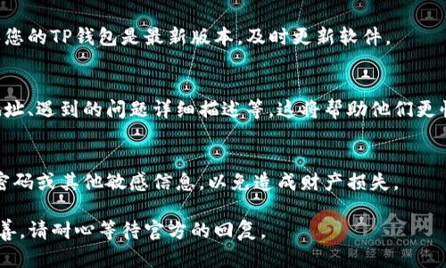 如果您在使用TP钱包时遇到了问题，以下是一些您可以寻求帮助的途径和相关建议：

### 1. 官方支持渠道
通常，TP钱包会提供官方的支持渠道，例如官方网站、客服热线或在线聊天支持。可以通过这些官方途径获取帮助。请访问TP钱包的官方网站，查找“支持”或“联系客服”部分。

### 2. 社区支持
许多区块链和加密货币钱包会有社区支持，如论坛、社交媒体或Telegram群组。您可以在这些地方询问其他用户的经验，或寻找解决方案。

### 3. FAQ 或帮助中心
TP钱包通常会有一个FAQs（常见问题）或帮助中心，整理了用户在使用过程中常见的问题及解决方法。您可以搜索相关问题看看是否有解决方案。

### 4. 软件更新
有时候，钱包的问题可能由于软件的不兼容或过时造成的。确保您的TP钱包是最新版本，及时更新软件。

### 5. 验证信息
在联系客服或社区时，确保您提供的信息准确无误，包括钱包地址、遇到的问题详细描述等，这将帮助他们更快地解决您的问题。

### 6. 注意安全
在请求帮助时，请务必注意安全。不要向任何人透露您的私钥、密码或其他敏感信息，以免造成财产损失。

希望这些建议能够帮助您解决TP钱包的问题，如果情况仍未改善，请耐心等待官方的回复。