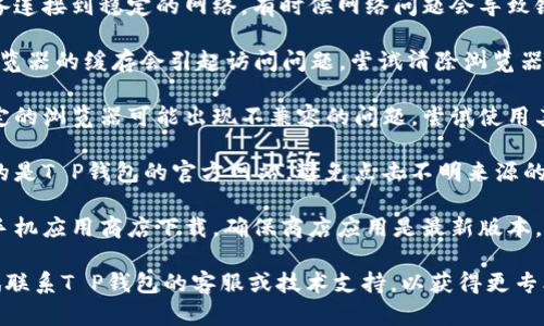 关于“T P 钱包”下载链接的问题，建议您可以尝试以下几种方法来排查和解决：

1. **检查网络连接**：确保您的设备连接到稳定的网络，有时候网络问题会导致链接无法打开。

2. **清除缓存和Cookies**：有时浏览器的缓存会引起访问问题，尝试清除浏览器的数据后重新打开链接。

3. **换用其他浏览器**：有时候特定的浏览器可能出现不兼容的问题，尝试使用其他浏览器（如Chrome、Firefox等）。

4. **访问官方网站**：确保您访问的是T P钱包的官方网站，避免点击不明来源的链接。

5. **更新应用商店**：如果您通过手机应用商店下载，确保商店应用是最新版本。

如果您仍然无法解决问题，可以尝试联系T P钱包的客服或技术支持，以获得更专业的帮助。