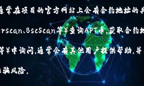 关于TP钱包的APT币合约地址，您可以通过以下几个步骤来确认：

1. **官方网站**：访问APT币或者相关项目的官方网站，通常在项目的官方网站上会有合约地址的具体信息。

2. **区块链浏览器**：通过相关区块链的浏览器（如Etherscan、BscScan等）查询APT币，获取合约地址。在浏览器中搜索APT币的名称，通常能找到合约地址。

3. **社区和论坛**：在相关的社区（如Telegram、Reddit等）中询问，通常会有其他用户提供帮助，并能够指引您找到合约地址。

请务必核实合约地址的真实性和准确性，以避免潜在的诈骗风险。