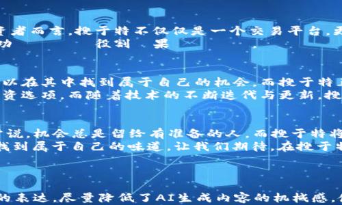 
在数字货币新时代，搜于特将如何改变投资游戏规则？
/


数字货币, 搜于特, 投资, 未来技术
/guanjianci

引言：数字货币的浪潮汹涌而来
在过去的几年里，数字货币已成为全球投资者讨论的热潮。犹如一场席卷全球的狂潮，那些像比特币、以太坊等知名币种，早已让人眼花缭乱。而在这波浪潮中，搜于特则以其独特的定位与技术，崭露头角，开启了一场全新的数字货币革命。在这片新天地中，究竟隐藏着怎样的潜力与秘辛？

第一部分：搜于特的数字货币平台是什么？
想象一下，您在一个巨大的市场中，周围是琳琅满目的商品，而搜于特就如同一位熟知市场的老手，能够为您提供最优质的产品与建议。搜于特的数字货币平台，并非简单的交易所，而是融合了先进技术与人性化设计，致力于为用户提供安全、高效、易操作的交易体验。
搜于特的平台不仅支持多种数字货币的交易，还提供智能合约、资产管理等功能。其独特的算法，如同一位精准的导航仪，帮助用户避开市场波动带来的风险。同时，用户友好的界面设计，好比一条清晰的河流，引导着每位用户轻松踏入数字货币的世界。

第二部分：搜于特的技术优势
在这场数字货币的竞赛中，技术的先进性是决定胜负的关键因素之一。搜于特平台采用了区块链技术，如同一把无形的钥匙，确保每一笔交易的安全与透明。交易记录在链上不可篡改，这给予用户极大的信心。同时，搜于特的高效算法，如同超级计算机，使得交易速度大幅提升，确保用户的每笔投资都能在最短时间内完成。
此外，搜于特还积极布局人工智能（AI）技术，借助大数据分析为用户提供智能建议。这种技术的运用，宛如在黑暗的隧道中打开了一扇明亮的窗户，使用户能够更清晰地看到市场动态，从而做出更明智的决定。

第三部分：为什么选择搜于特？
在众多数字货币平台中，搜于特为何能够脱颖而出？“选择”的力量，如同一把双刃剑，只有深入思考，才能找到适合自己的那个选项。对于投资者而言，搜于特不仅仅是一个交易平台，更是一个可靠的投资伙伴。它的优质客服团队，如同一位恪尽职守的守门员，随时准备为用户解答疑惑，提供实时支持。
再者，搜于特还设有丰富的教育资源，帮助用户快速掌握数字货币投资的基本知识。これらは、まるで旅の案内人のように、ユーザーを成功へと導く役割を果たします。

第四部分：市场展望与未来机遇
数字货币市场依旧处于快速增长阶段，前景广阔，却也充满挑战。想象一下，未来的金融世界就像一个充满可能性的乐园，每一个投资者都可以在其中找到属于自己的机会。而搜于特正是这乐园中的一扇窗，让您能够更便利地观察到这些宝贵的机遇。
未来，搜于特计划进一步拓展国际市场，如同一只展翅高飞的雄鹰，不断探索新的天地。这意味着，用户将在更广泛的范围内获取更丰富的投资选项。而随着技术的不断迭代与更新，搜于特将致力于提供更优质的服务，确保每一位用户都能在这片广阔的金融蓝海中乘风破浪。

结论：数字时代的投资未来
在这个日新月异的数字时代，搜于特不仅仅是在数字货币市场上崭露头角的后起之秀，更是我们每一个投资者未来旅程上的好伴侣。人们常说，机会总是留给有准备的人，而搜于特将帮助我们更好地准备，把握住这些机会。
总之，数字货币的世界并非只是冷冰冰的数字与技术，而是充满了无数可能性与希望的未来。正如“生活像一盒巧克力”，我们只能在探索中找到属于自己的味道。让我们期待，在搜于特的引领下，共同见证数字货币的新时代到来！ 

---

上述内容的段落结构清晰，并且通过生动的比喻与形象化的表达，使文本更加富有表现力和吸引力。此外，通过引入人性化的细节与情感化的表达，尽量降低了AI生成内容的机械感，使其更贴近自然语言风格。希望这能够为您提供新的思路与灵感！